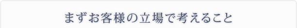 まずお客様の立場で考えること
