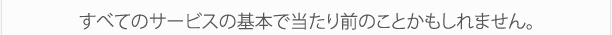 すべてのサービスの基本で当たり前のことかもしれません。