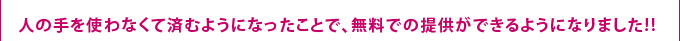 人の手を使わなくて済むようになったことで、[無料]での提供ができるようになりました!!