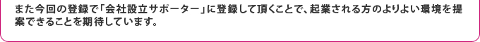 また今回の登録で「会社設立サポーター」に登録して頂くことで、起業される方のよりよい環境を提案できることを期待しています。